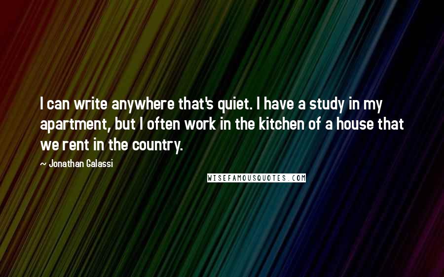 Jonathan Galassi Quotes: I can write anywhere that's quiet. I have a study in my apartment, but I often work in the kitchen of a house that we rent in the country.