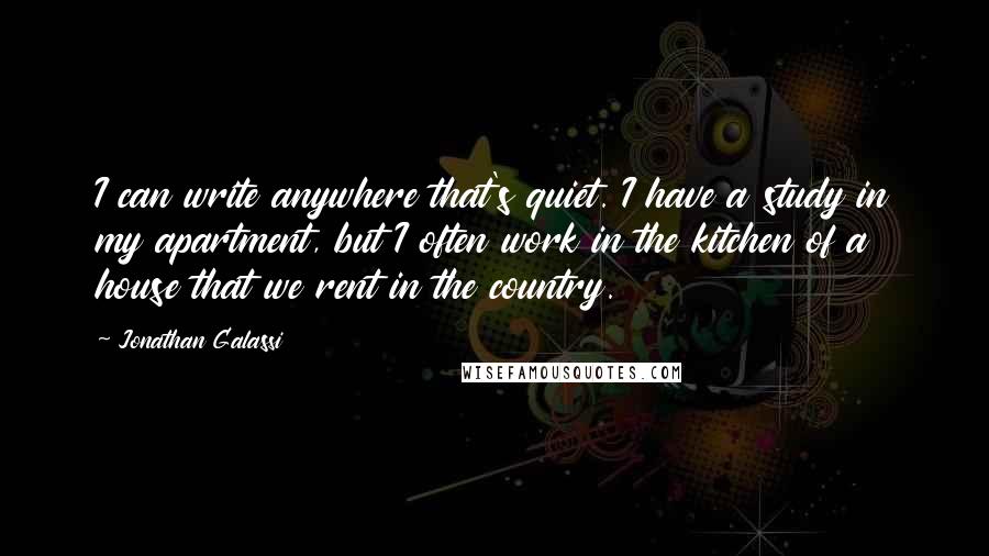 Jonathan Galassi Quotes: I can write anywhere that's quiet. I have a study in my apartment, but I often work in the kitchen of a house that we rent in the country.