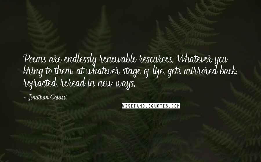 Jonathan Galassi Quotes: Poems are endlessly renewable resources. Whatever you bring to them, at whatever stage of life, gets mirrored back, refracted, reread in new ways.