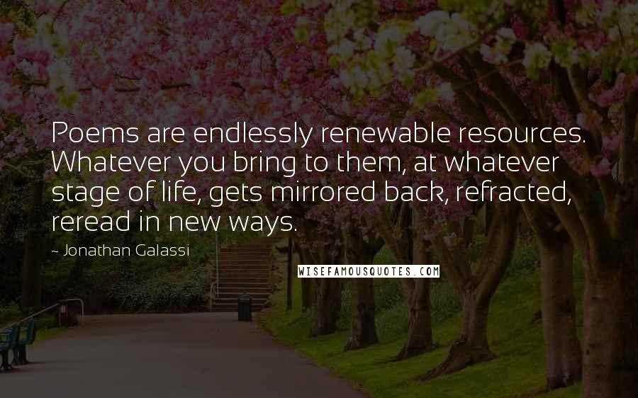 Jonathan Galassi Quotes: Poems are endlessly renewable resources. Whatever you bring to them, at whatever stage of life, gets mirrored back, refracted, reread in new ways.