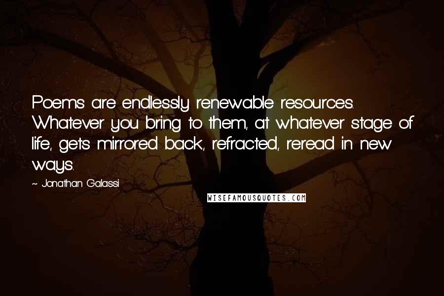 Jonathan Galassi Quotes: Poems are endlessly renewable resources. Whatever you bring to them, at whatever stage of life, gets mirrored back, refracted, reread in new ways.