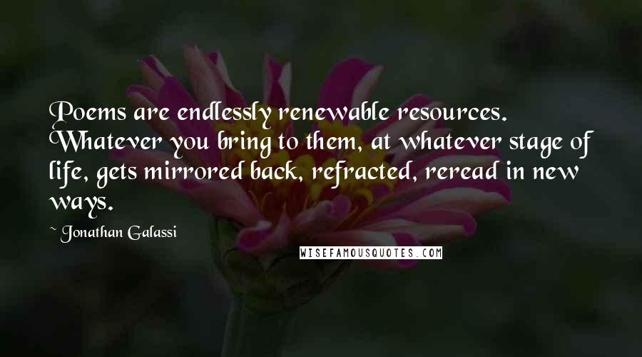 Jonathan Galassi Quotes: Poems are endlessly renewable resources. Whatever you bring to them, at whatever stage of life, gets mirrored back, refracted, reread in new ways.