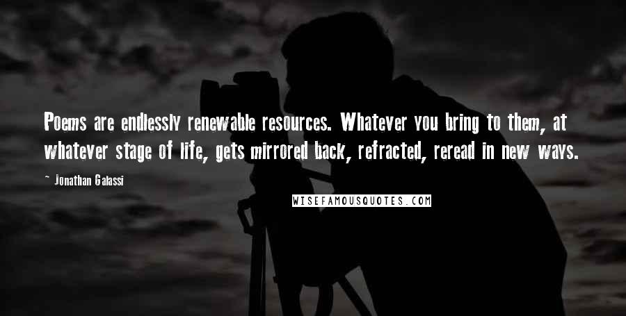 Jonathan Galassi Quotes: Poems are endlessly renewable resources. Whatever you bring to them, at whatever stage of life, gets mirrored back, refracted, reread in new ways.