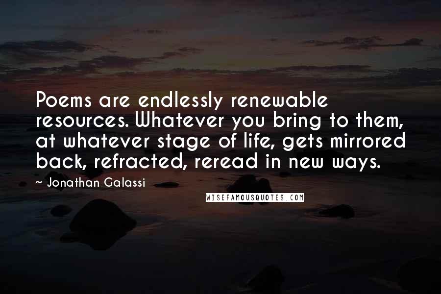 Jonathan Galassi Quotes: Poems are endlessly renewable resources. Whatever you bring to them, at whatever stage of life, gets mirrored back, refracted, reread in new ways.