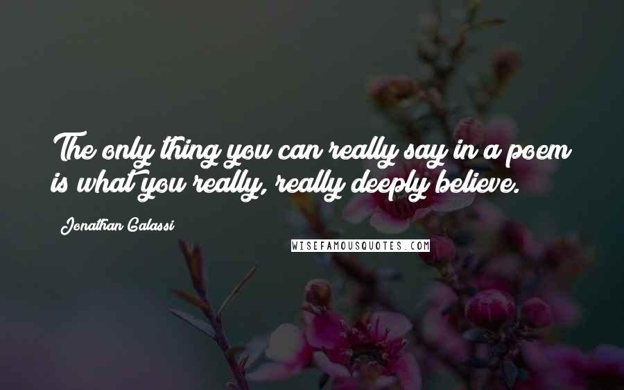 Jonathan Galassi Quotes: The only thing you can really say in a poem is what you really, really deeply believe.