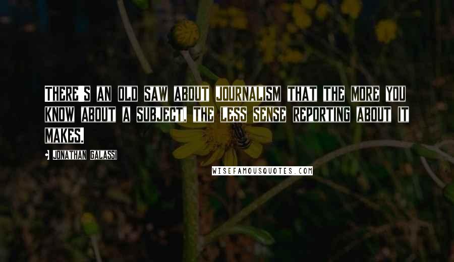 Jonathan Galassi Quotes: There's an old saw about journalism that the more you know about a subject, the less sense reporting about it makes.