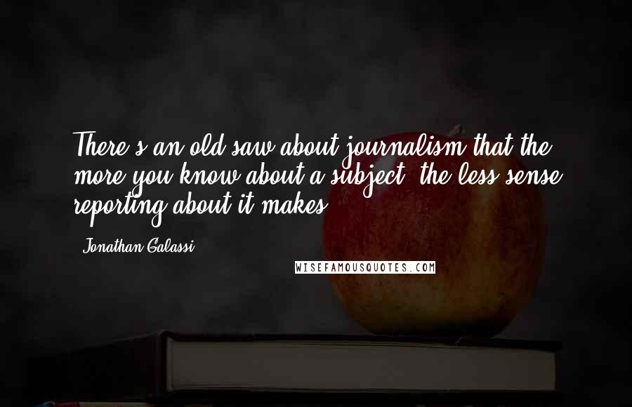 Jonathan Galassi Quotes: There's an old saw about journalism that the more you know about a subject, the less sense reporting about it makes.