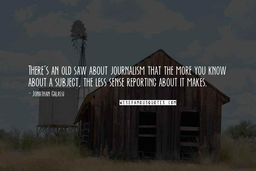 Jonathan Galassi Quotes: There's an old saw about journalism that the more you know about a subject, the less sense reporting about it makes.