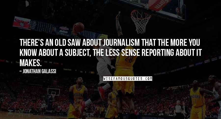 Jonathan Galassi Quotes: There's an old saw about journalism that the more you know about a subject, the less sense reporting about it makes.
