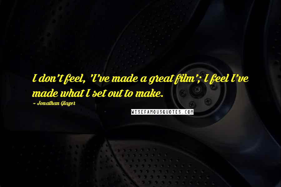 Jonathan Glazer Quotes: I don't feel, 'I've made a great film'; I feel I've made what I set out to make.