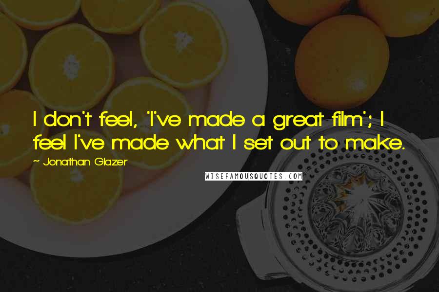 Jonathan Glazer Quotes: I don't feel, 'I've made a great film'; I feel I've made what I set out to make.