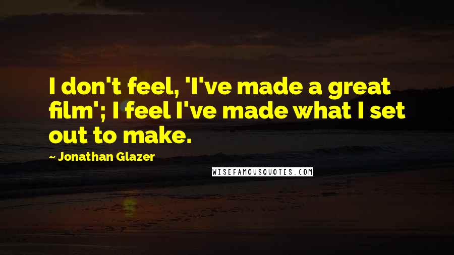 Jonathan Glazer Quotes: I don't feel, 'I've made a great film'; I feel I've made what I set out to make.