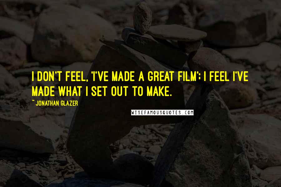 Jonathan Glazer Quotes: I don't feel, 'I've made a great film'; I feel I've made what I set out to make.