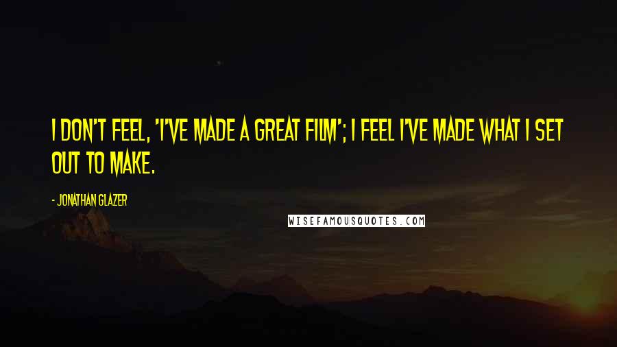 Jonathan Glazer Quotes: I don't feel, 'I've made a great film'; I feel I've made what I set out to make.