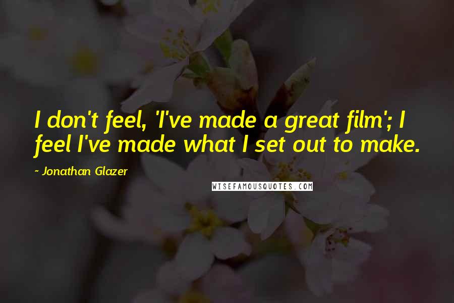 Jonathan Glazer Quotes: I don't feel, 'I've made a great film'; I feel I've made what I set out to make.