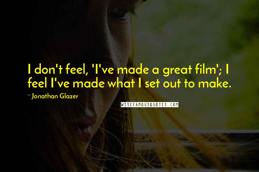 Jonathan Glazer Quotes: I don't feel, 'I've made a great film'; I feel I've made what I set out to make.