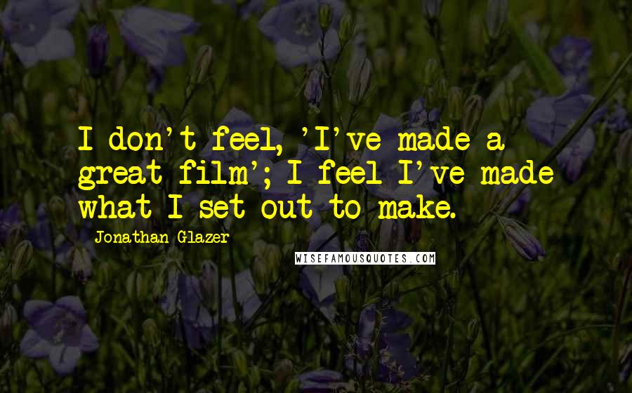 Jonathan Glazer Quotes: I don't feel, 'I've made a great film'; I feel I've made what I set out to make.