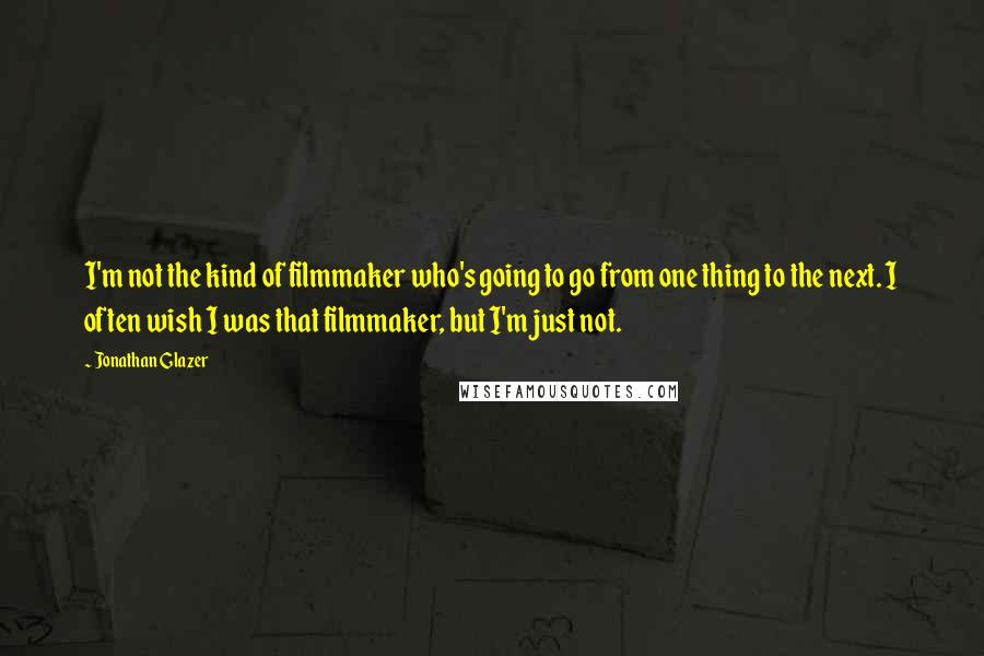 Jonathan Glazer Quotes: I'm not the kind of filmmaker who's going to go from one thing to the next. I often wish I was that filmmaker, but I'm just not.