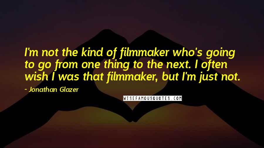 Jonathan Glazer Quotes: I'm not the kind of filmmaker who's going to go from one thing to the next. I often wish I was that filmmaker, but I'm just not.