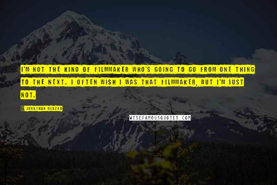 Jonathan Glazer Quotes: I'm not the kind of filmmaker who's going to go from one thing to the next. I often wish I was that filmmaker, but I'm just not.