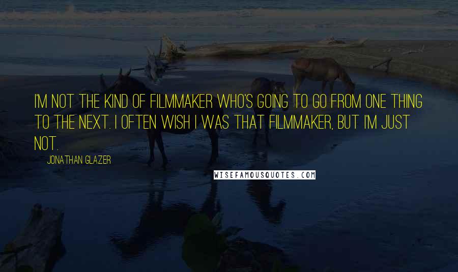 Jonathan Glazer Quotes: I'm not the kind of filmmaker who's going to go from one thing to the next. I often wish I was that filmmaker, but I'm just not.