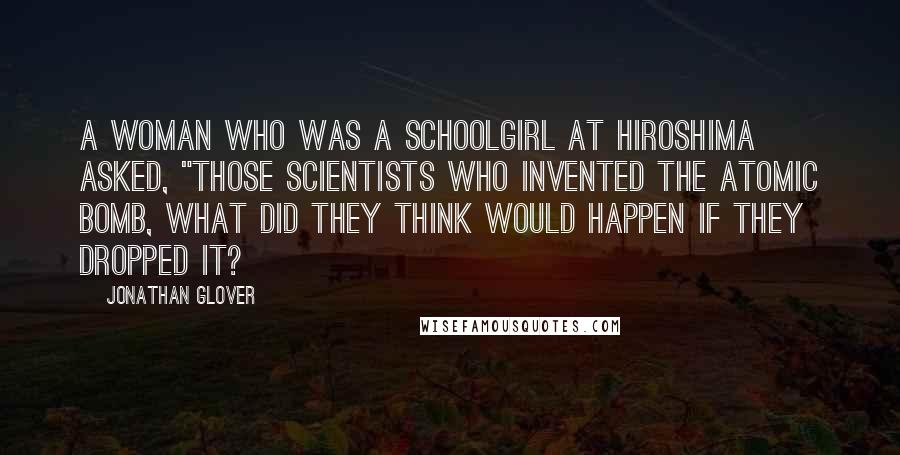 Jonathan Glover Quotes: A woman who was a schoolgirl at Hiroshima asked, "Those scientists who invented the atomic bomb, what did they think would happen if they dropped it?