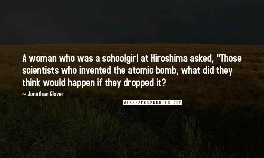Jonathan Glover Quotes: A woman who was a schoolgirl at Hiroshima asked, "Those scientists who invented the atomic bomb, what did they think would happen if they dropped it?