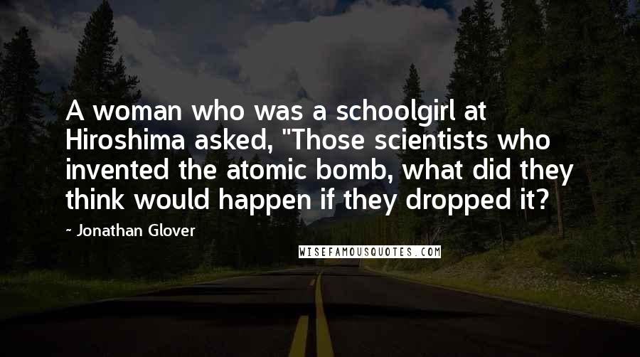 Jonathan Glover Quotes: A woman who was a schoolgirl at Hiroshima asked, "Those scientists who invented the atomic bomb, what did they think would happen if they dropped it?