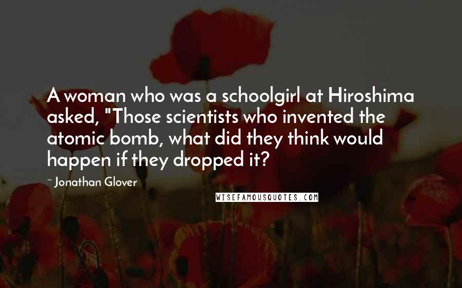 Jonathan Glover Quotes: A woman who was a schoolgirl at Hiroshima asked, "Those scientists who invented the atomic bomb, what did they think would happen if they dropped it?