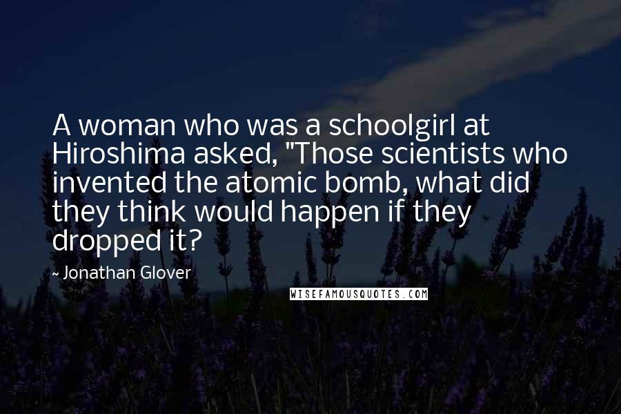 Jonathan Glover Quotes: A woman who was a schoolgirl at Hiroshima asked, "Those scientists who invented the atomic bomb, what did they think would happen if they dropped it?