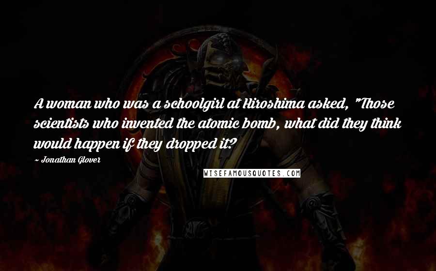 Jonathan Glover Quotes: A woman who was a schoolgirl at Hiroshima asked, "Those scientists who invented the atomic bomb, what did they think would happen if they dropped it?