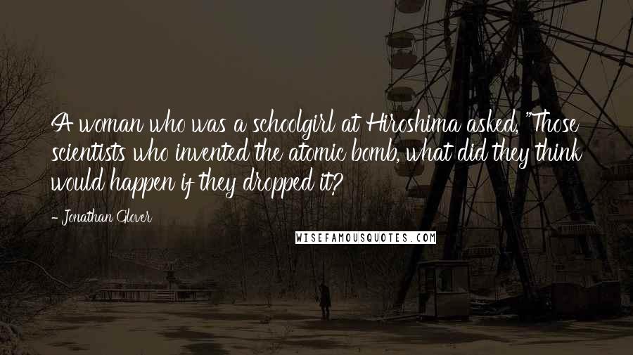 Jonathan Glover Quotes: A woman who was a schoolgirl at Hiroshima asked, "Those scientists who invented the atomic bomb, what did they think would happen if they dropped it?