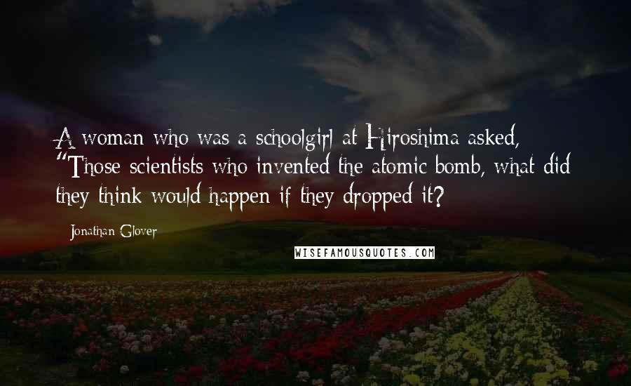 Jonathan Glover Quotes: A woman who was a schoolgirl at Hiroshima asked, "Those scientists who invented the atomic bomb, what did they think would happen if they dropped it?