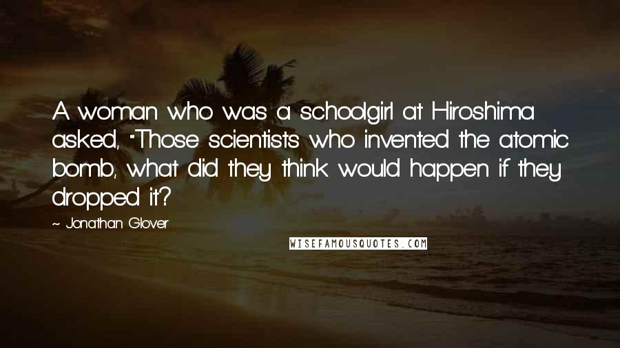 Jonathan Glover Quotes: A woman who was a schoolgirl at Hiroshima asked, "Those scientists who invented the atomic bomb, what did they think would happen if they dropped it?