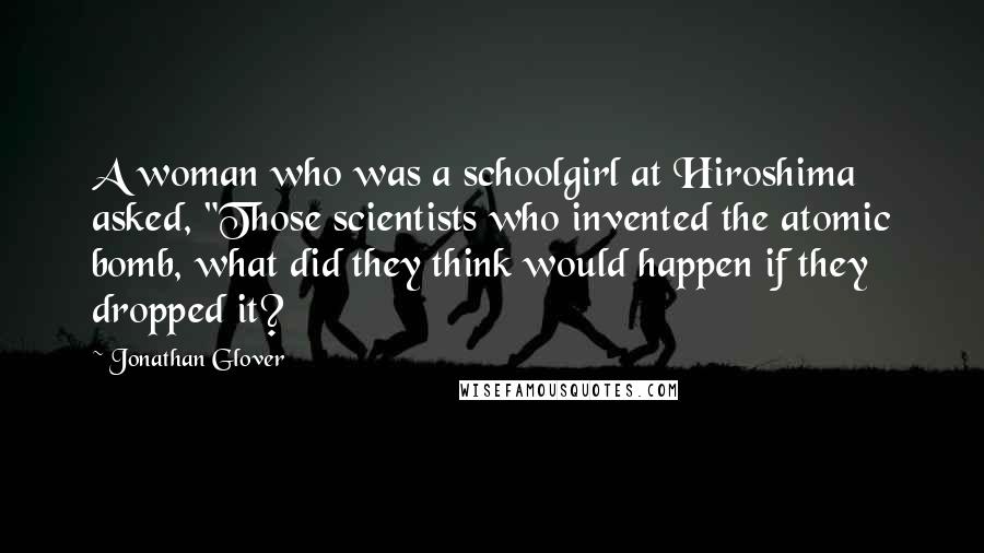 Jonathan Glover Quotes: A woman who was a schoolgirl at Hiroshima asked, "Those scientists who invented the atomic bomb, what did they think would happen if they dropped it?