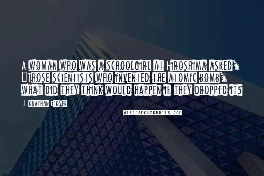 Jonathan Glover Quotes: A woman who was a schoolgirl at Hiroshima asked, "Those scientists who invented the atomic bomb, what did they think would happen if they dropped it?