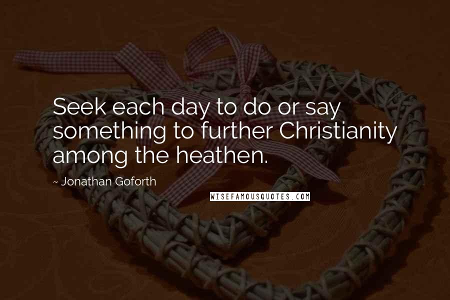 Jonathan Goforth Quotes: Seek each day to do or say something to further Christianity among the heathen.