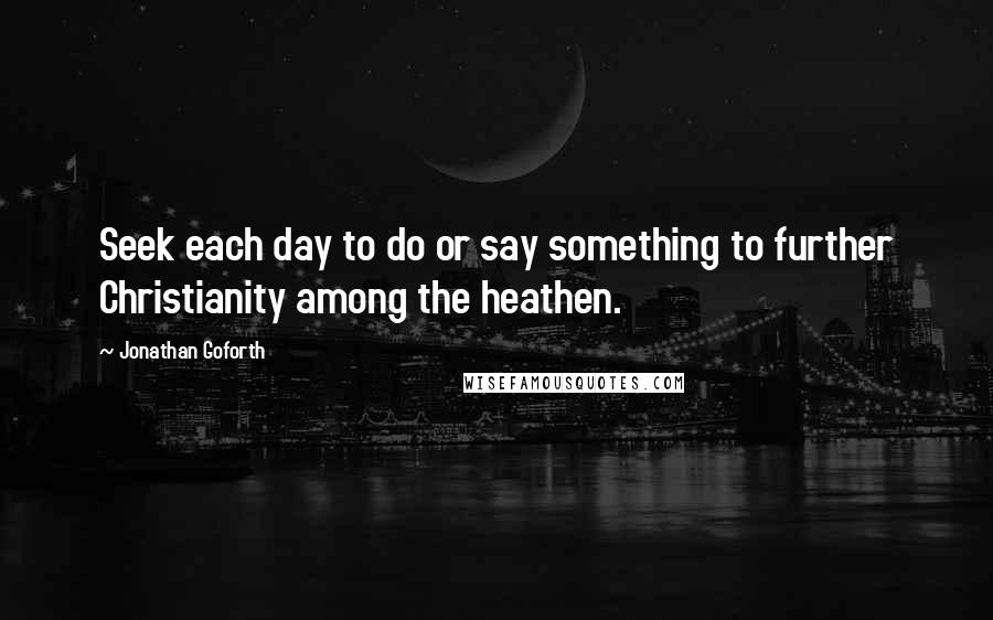 Jonathan Goforth Quotes: Seek each day to do or say something to further Christianity among the heathen.