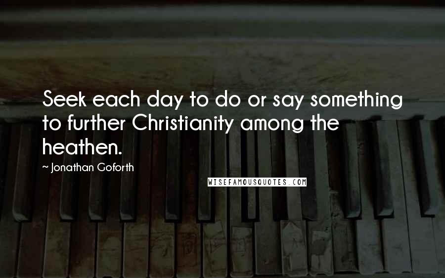 Jonathan Goforth Quotes: Seek each day to do or say something to further Christianity among the heathen.