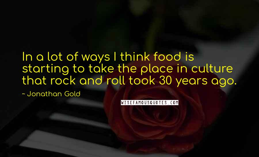 Jonathan Gold Quotes: In a lot of ways I think food is starting to take the place in culture that rock and roll took 30 years ago.