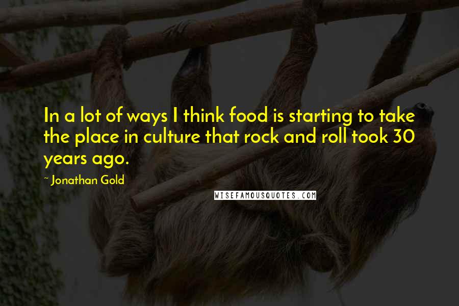 Jonathan Gold Quotes: In a lot of ways I think food is starting to take the place in culture that rock and roll took 30 years ago.