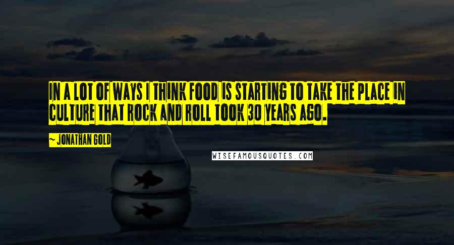 Jonathan Gold Quotes: In a lot of ways I think food is starting to take the place in culture that rock and roll took 30 years ago.