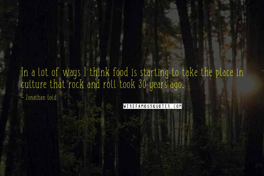 Jonathan Gold Quotes: In a lot of ways I think food is starting to take the place in culture that rock and roll took 30 years ago.