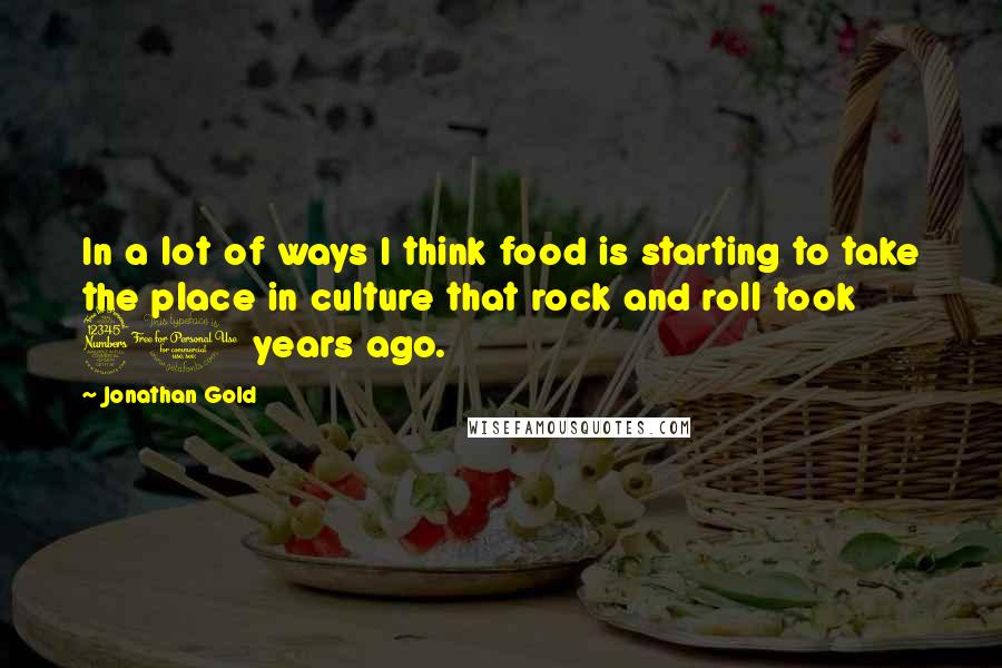 Jonathan Gold Quotes: In a lot of ways I think food is starting to take the place in culture that rock and roll took 30 years ago.