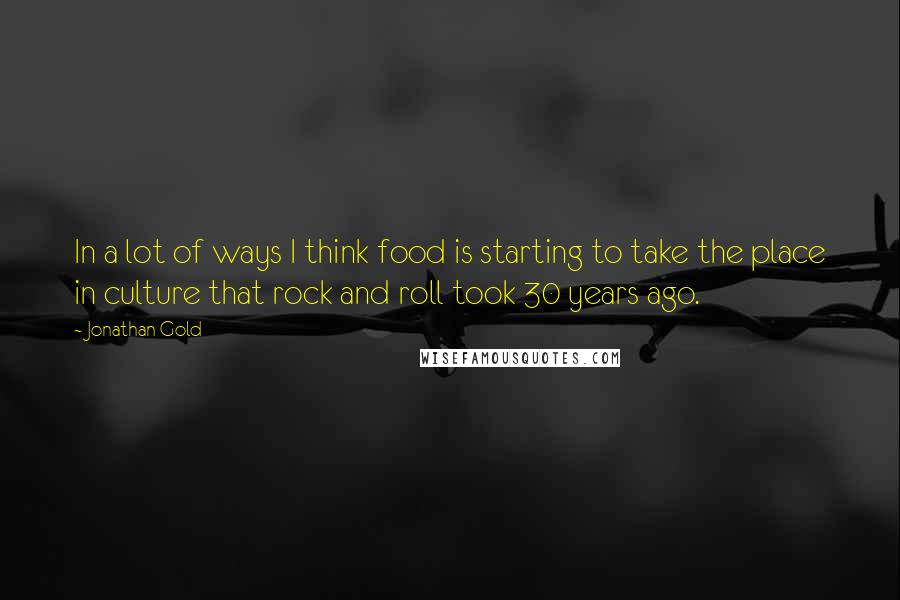 Jonathan Gold Quotes: In a lot of ways I think food is starting to take the place in culture that rock and roll took 30 years ago.