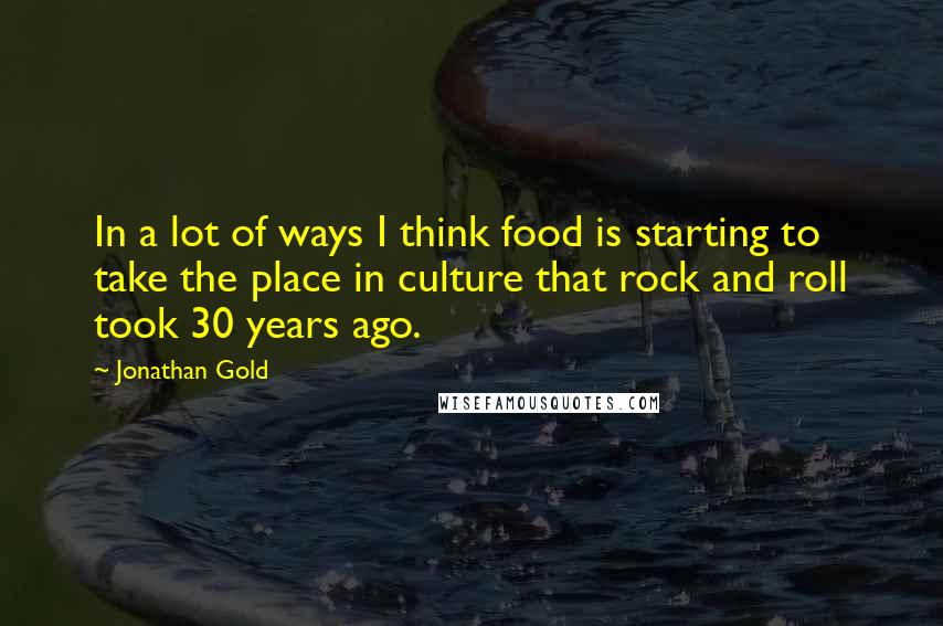 Jonathan Gold Quotes: In a lot of ways I think food is starting to take the place in culture that rock and roll took 30 years ago.