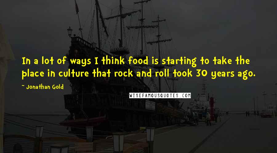 Jonathan Gold Quotes: In a lot of ways I think food is starting to take the place in culture that rock and roll took 30 years ago.