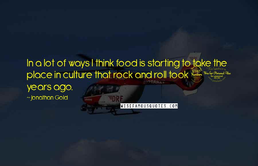 Jonathan Gold Quotes: In a lot of ways I think food is starting to take the place in culture that rock and roll took 30 years ago.