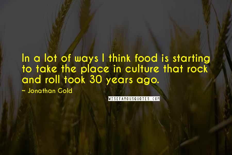 Jonathan Gold Quotes: In a lot of ways I think food is starting to take the place in culture that rock and roll took 30 years ago.