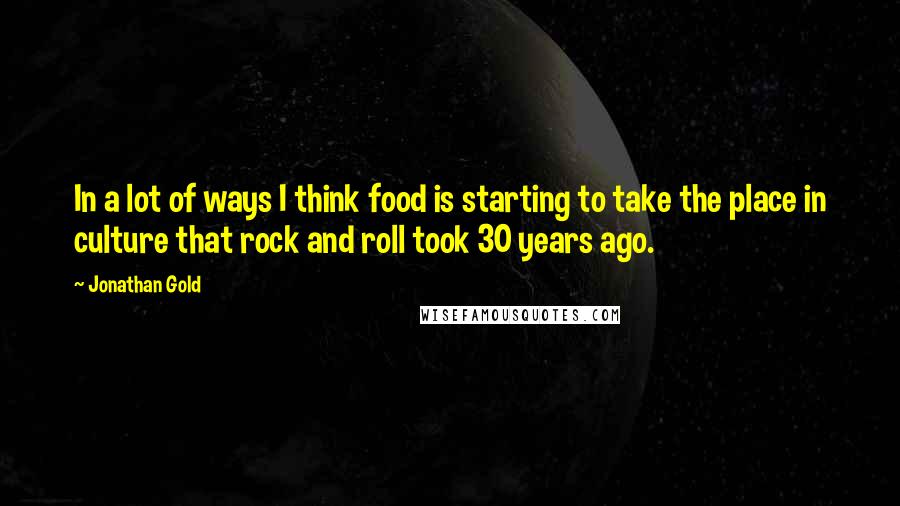 Jonathan Gold Quotes: In a lot of ways I think food is starting to take the place in culture that rock and roll took 30 years ago.